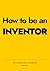 How to be an INVENTOR: An inventor's playbook