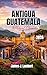 ANTIGUA, GUATEMALA TRAVEL GUIDE 2026: Explore Colonial Charm, Volcano Adventures & Hidden Gems, Insider Tips, Family-Friendly Itineraries, Solo Travel & Luxury Experiences in Guatemala