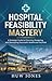 Hospital Feasibility Mastery : The Complete Guide to Planning, Designing, and Launching a World-Class Healthcare Facility (Essential Healthcare Series)