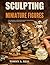 SCULPTING MINIATURE FIGURES: Tools, Proportion, and Guided Projects for Creating Human, Animal, and Fantasy Characters in Clay