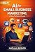 AI for Small Business Marketing: A Non-Technical Guide: How to Automate Your Social Media, Email, and Content Without Touching a Single Line of Code