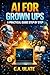 AI for Grown Ups: A practical guide step by step (Practical Guides to Solve Everything!)