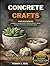 CONCRETE CRAFTS FOR BEGINNERS: A Beginner-Friendly Guide To Making Planters, Bowls, And Decor For Indoor And Outdoor Spaces