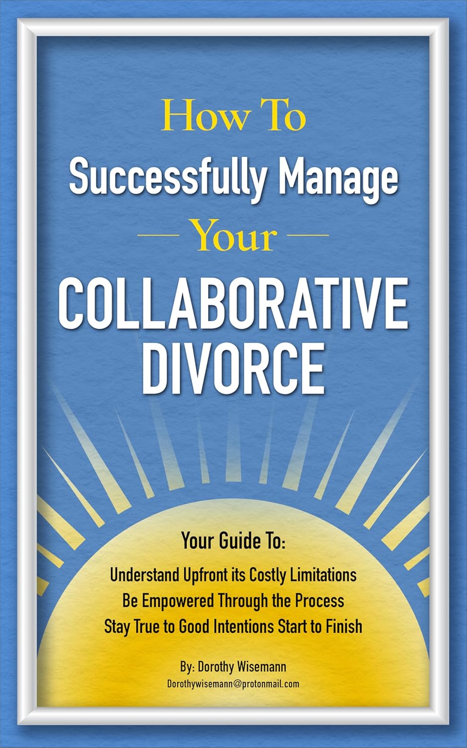 How To Successfully Manage Your Collaborative Divorce: Your Guide to Understand Upfront Its Costly Limitations | Be Empowered Through the Process | Stay True to Good Intentions Start to Finish