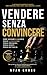 Vendere senza convincere: IL METODO PER CHIUDERE PIÙ VENDITE SENZA PRESSIONE, SENZA SCRIPT, SENZA INSEGUIRE IL CLIENTE (Italian Edition)