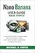 Nano Banana User Guide Made Simple: A Step-by-Step Process to Generate Images, Edit Visuals, Transform Styles, Create Videos, and Build AI Applications for Beginners and Seniors