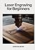 LASER ENGRAVING FOR BEGINNERS: Master LightBurn Software and CNC Techniques to Craft Custom Wood, Acrylic, and Metal Projects with Precision