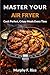 MASTER YOUR AIR FRYER : Cook Perfect, Crispy Meals Every Time