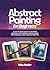 Abstract Painting for Beginners: A Step-by-Step Guide to Creating Abstract Art Through Simple Hands-On Techniques and Creative Practice