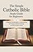 The Simple Catholic Bible Study Guide for Beginners: A Beginner-Friendly Guide to Understanding All 73 Books, Catholic Teachings, and Daily Scripture Study