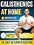Calisthenics at Home for Beginners: A Complete 28-Day Routine with Step-by-Step Exercises — Just 10 Minutes a Day to Get Stronger, Fitter & Transform Your Body at Home, No Equipment Needed
