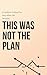 This Was Not the Plan: How to Deal with Uncertainty, Let Go of Control, and Move Forward