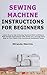 Sewing Machine Instructions for Beginners: Learn How to Use a Sewing Machine With Confidence With Simple Instructions That Guide You Through Each Step to Turn Fabric Into Functional Handmade Items