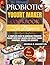 The Ultimate Probiotic Yogurt Maker Cookbook for Beginners: A Complete Guide to Homemade Probiotic Yogurt with Easy Recipes for Greek Yogurt, Smoothies, Snacks, and Desserts