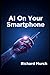 AI on Your Smartphone: How Artificial Intelligence Is Transforming the Mobile Experience