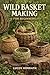 WILD BASKET MAKING FOR BEGINNERS: Learn How to Forage, Prepare, and Weave Baskets Using Willow, Vines, Bark, Roots, Pine Needles, and Wild Grasses for Simple and Creative Projects