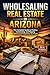 WHOLESALING REAL ESTATE IN ARIZONA: The Complete Guide to Finding, Contracting, and Flipping Distressed Properties for Profit