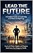 LEAD THE FUTURE: A Complete Guide to Leadership in the Modern & Digital Age
