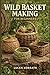 WILD BASKET MAKING FOR BEGINNERS: Learn How to Forage, Prepare, and Weave Baskets Using Willow, Vines, Bark, Roots, Pine Needles, and Wild Grasses for Simple and Creative Projects