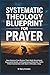 Systematic Theology Blueprint for Prayer: How Anyone Can Renew Their Daily Devotional, Overcome Doubt, and Experience Powerful, Faith-Filled Connection with God in Minutes a Day