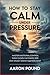 How to Stay Calm Under Pressure: Master Emotional Control, Think Clearly in Chaos, and Stay Steady When It Matters Most