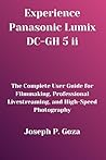Experience Panasonic Lumix DC-GH 5 ii: The Complete User Guide for Filmmaking, Professional Livestreaming, and High-Speed Photography