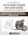 THE COMPLETE AUTODESK FUSION 360 USER GUIDE FOR BEGINNERS & INTERMEDIATES: A Step-by-Step Guide to Navigating this tool, Mastering Parametric Design, Part Modelling, 3D Printing, and More