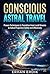 CONSCIOUS ASTRAL TRAVEL: Proven Techniques to Transition from Lucid Dreams to Astral Projection Safely and Effectively
