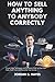 How to sell anything to anybody correctly: Proven Sales Techniques and Persuasion Skills to Close More Deals, Build Trust, and Skyrocket Your Income