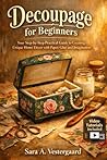 DECOUPAGE FOR BEGINNERS: Your Step-by-Step Practical Guide to Creating Unique Home Décor with Paper, Glue, and Imagination