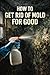 How To Get Rid Of Mold For Good: The Homeowner's Complete Guide to Finding It, Killing It, and Keeping It Gone