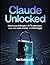 Claude Unlocked: How to Use Anthropic's AI to Save Hours Every Week, Work Smarter, and Think Bigger