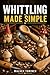 WHITTLING MADE SIMPLE: A Beginner’s Step-by-Step Guide to Easy Wood Carving Projects with Easy-to-Follow Patterns, Knife Skills, Wood Selection, and Safe Cutting Techniques