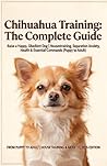 Chihuahua Training: The Complete Guide: Raise a Happy, Obedient Dog | Housetraining, Separation Anxiety, Health & Essential Commands (Puppy to Adult)