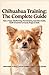 Chihuahua Training: The Complete Guide: Raise a Happy, Obedient Dog | Housetraining, Separation Anxiety, Health & Essential Commands (Puppy to Adult)