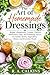 The Art of Homemade Dressings: Bright Vinaigrettes, Creamy Classics, Marinades, Dips, and Finishing Sauces for Salads, Bowls, Vegetables, Meats, and Everyday Meals