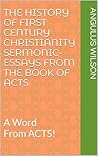 THE HISTORY OF FIRST CENTURY CHRISTIANITY SERMONIC-ESSAYS FROM THE BOOK OF ACTS: A Word From ACTS! THE HISTORY OF FIRST CENTURY CHRISTIANITY SERMONIC-ESSAYS FROM THE BOOK OF ACTS: A Word From ACTS!