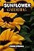 SUNFLOWER GARDENING: STEP BY STEP BEGINNERS GUIDE TO GROWING, CARING AND HARVESTING