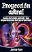 Proyección astral: Guía del viaje astral y las experiencias extracorpóreas (Spanish Edition)