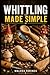 WHITTLING MADE SIMPLE: A Beginner’s Step-by-Step Guide to Easy Wood Carving Projects with Easy-to-Follow Patterns, Knife Skills, Wood Selection, and Safe Cutting Techniques