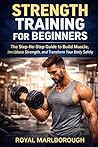 Strength Training for Beginners: The Step-by-Step Guide to Build Muscle, Increase Strength, and Transform Your Body Safely