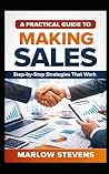 A PRACTICAL GUIDE TO MAKING SALES: Step-by-Step Strategies That Work