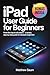 IPAD User Guide for Beginners : From First Tap to Full Control — A Simple, Step-by-Step Guide for Absolute Beginners