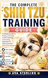 THE COMPLETE SHIH TZU TRAINING GUIDE: A Simple Guide to Puppy Training, Crate Training, Grooming, Nutrition & Daily Care for First-Time Owners (The Dog Lover’s Guidebook Series)