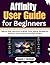 Affinity User Guide for Beginners: Step-by-Step Instructions to Master Photo Editing, Navigate the Interface, and Create Stunning Visual Designs