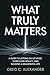 WHAT TRULY MATTERS: A GUIDE TO LETTING GO OF NOISE, EMBRACING REALITY, AND BUILDING A MEANINGFUL LIFE