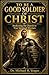TO BE A GOOD SOLDIER OF CHRIST: Awakening the Church to True Spiritual Warfare