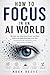 HOW TO FOCUS IN AN AI WORLD: Reclaim Your Attention, Career, and Mind Before the Algorithm Does It for You A Complete Guide to Deep Focus in the Age of Artificial Intelligence