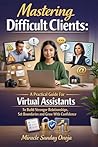 Mastering Difficult Clients : A Practical Guide For Virtual Assistants To Build Stronger Relationships, Set Boundaries And Grow With Confidence