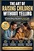 The Art of Raising Children Without Yelling: A Practical Guide to Emotional Control, Calm Parenting, and Building Strong Family Connections